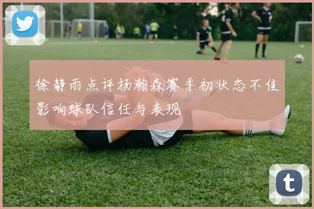 徐静雨点评杨瀚森赛季初状态不佳影响球队信任与表现