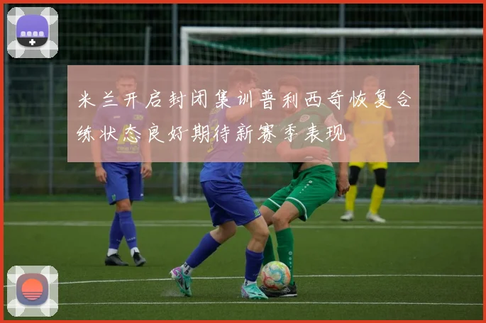 米兰开启封闭集训普利西奇恢复合练状态良好期待新赛季表现