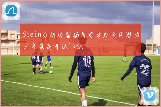 Stein分析特雷杨与奇才新合同潜力三年最高可达16亿