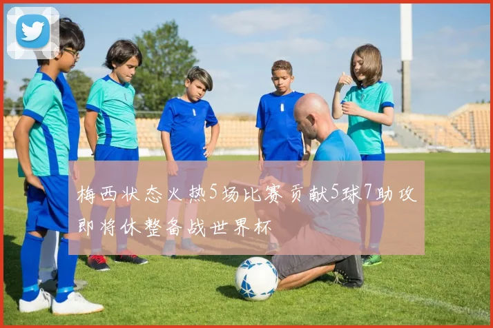 梅西状态火热5场比赛贡献5球7助攻即将休整备战世界杯