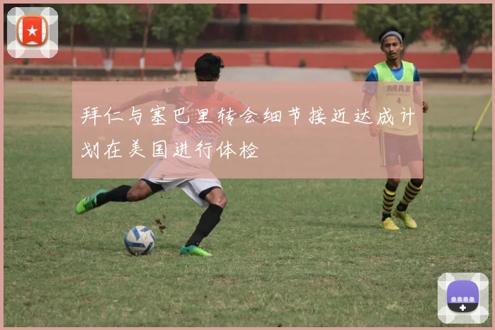 拜仁与塞巴里转会细节接近达成计划在美国进行体检