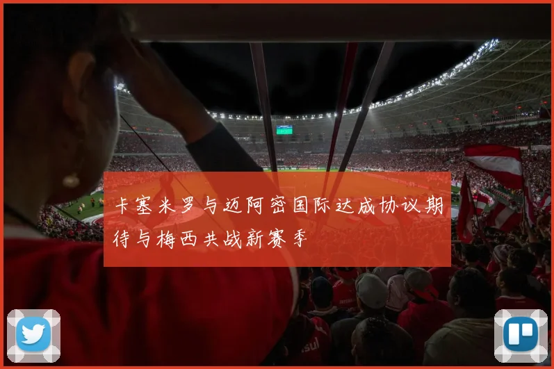 卡塞米罗与迈阿密国际达成协议期待与梅西共战新赛季