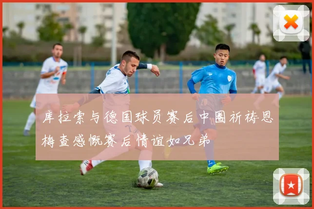 库拉索与德国球员赛后中圈祈祷恩梅查感慨赛后情谊如兄弟