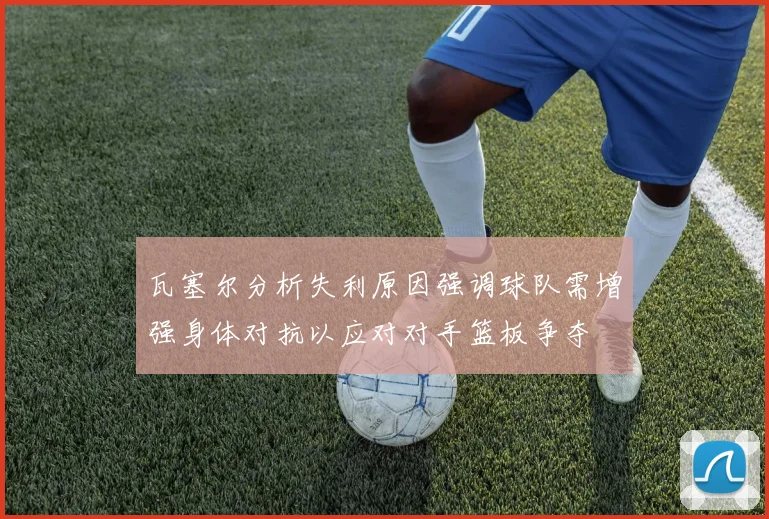 瓦塞尔分析失利原因强调球队需增强身体对抗以应对对手篮板争夺