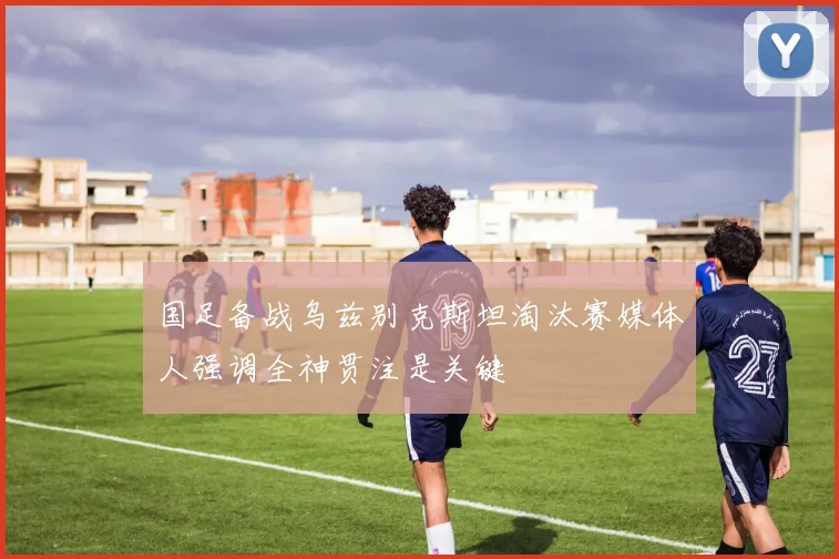 国足备战乌兹别克斯坦淘汰赛媒体人强调全神贯注是关键