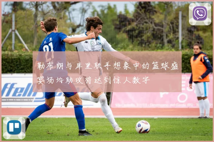 勒布朗与库里联手想象中的篮球盛宴场均助攻将达到惊人数字