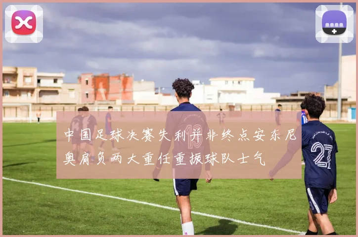 中国足球决赛失利并非终点安东尼奥肩负两大重任重振球队士气