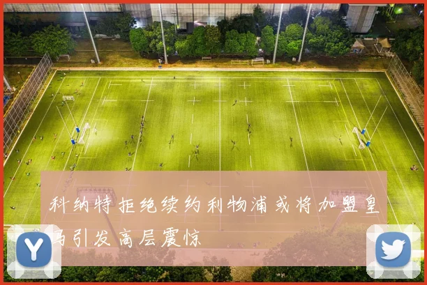 科纳特拒绝续约利物浦或将加盟皇马引发高层震惊
