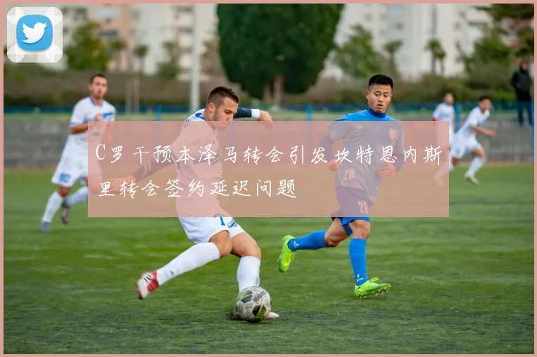 C罗干预本泽马转会引发坎特恩内斯里转会签约延迟问题