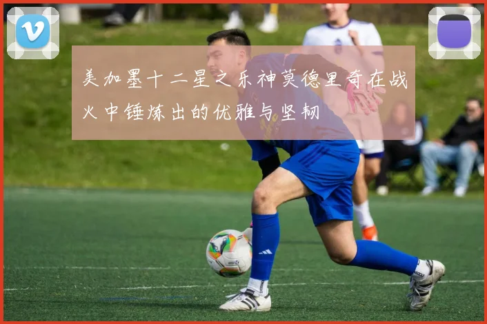 美加墨十二星之乐神莫德里奇在战火中锤炼出的优雅与坚韧