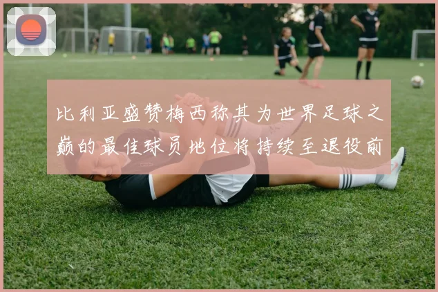 比利亚盛赞梅西称其为世界足球之巅的最佳球员地位将持续至退役前
