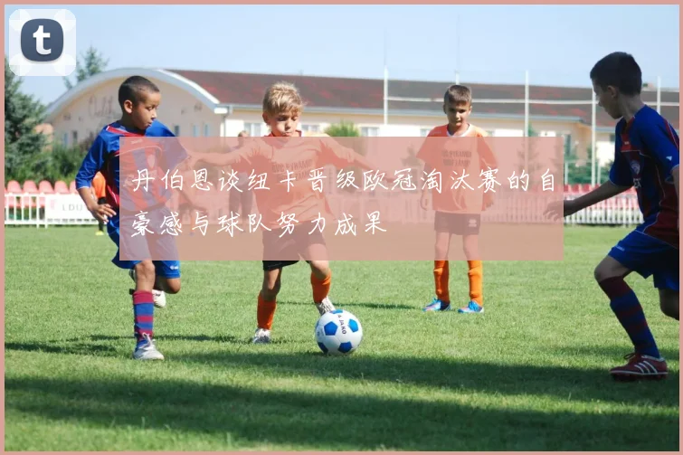丹伯恩谈纽卡晋级欧冠淘汰赛的自豪感与球队努力成果