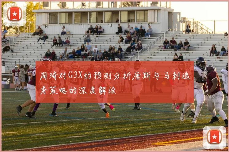 周琦对G3X的预测分析唐斯与马刺选秀策略的深度解读