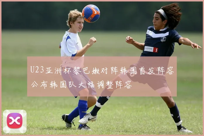 U23亚洲杯黎巴嫩对阵韩国首发阵容公布韩国队大幅调整阵容