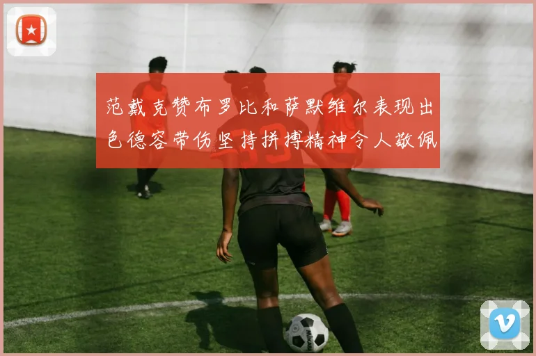 范戴克赞布罗比和萨默维尔表现出色德容带伤坚持拼搏精神令人敬佩