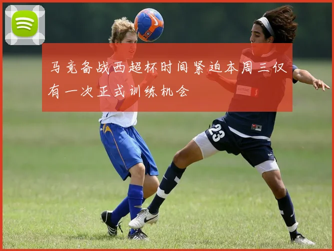 马竞备战西超杯时间紧迫本周三仅有一次正式训练机会