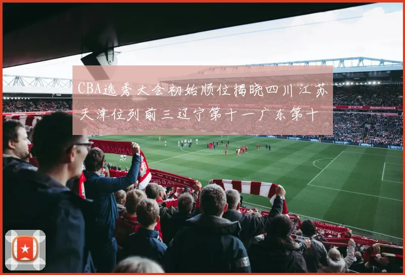 CBA选秀大会初始顺位揭晓四川江苏天津位列前三辽宁第十一广东第十六