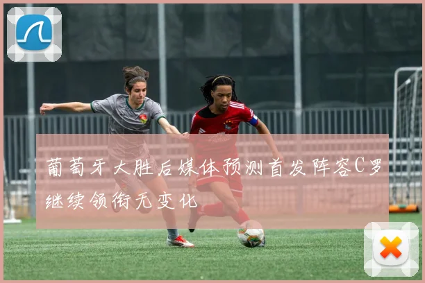 葡萄牙大胜后媒体预测首发阵容C罗继续领衔无变化