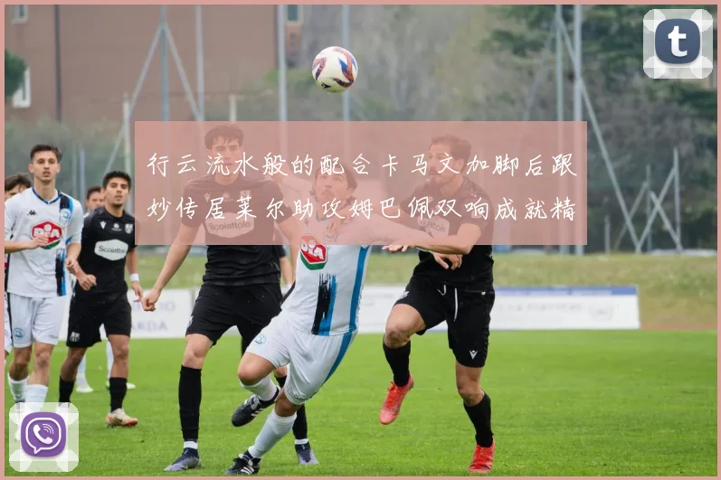 行云流水般的配合卡马文加脚后跟妙传居莱尔助攻姆巴佩双响成就精彩瞬间