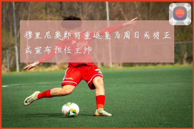 穆里尼奥即将重返皇马周日或将正式宣布担任主帅