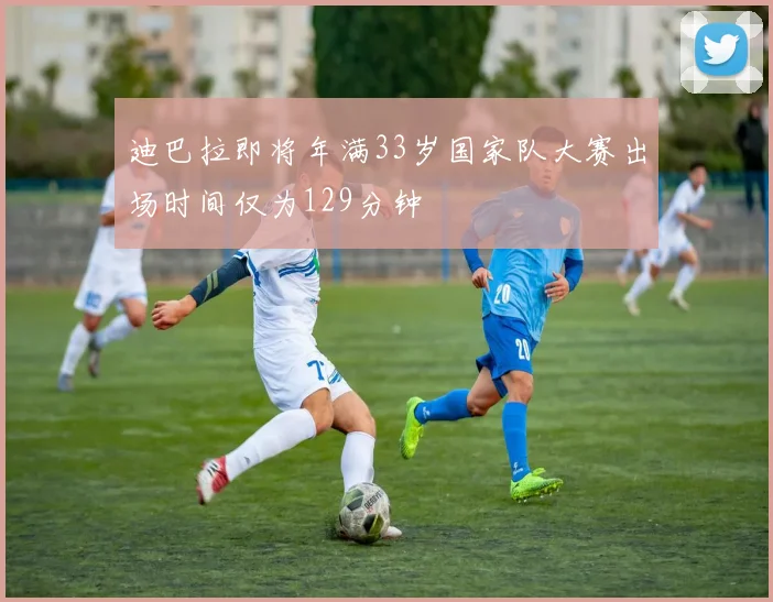 迪巴拉即将年满33岁国家队大赛出场时间仅为129分钟
